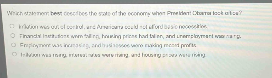 which statement best describes the state of the economy when president obama took office?\no inflation was out of control, and americans could not afford basic necessities.\no financial institutions were failing, housing prices had fallen, and unemployment was rising.\no employment was increasing, and businesses were making record profits.\no inflation was rising, interest rates were rising, and housing prices were rising.