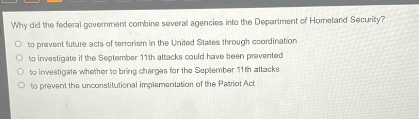 why did the federal government combine several agencies into the department of homeland security?\no to prevent future acts of terrorism in the united states through coordination\no to investigate if the september 11th attacks could have been prevented\no to investigate whether to bring charges for the september 11th attacks\no to prevent the unconstitutional implementation of the patriot act
