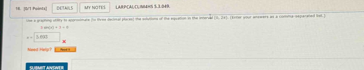 16. 0/1 points details my notes larpcalclim4hs 5.3.049. use a graphing utility to approximate (to three decimal places) the solutions of the equation in the interval 0, 2π). (enter your answers as a comma - separated list.) 5 sin(x) + 3 = 0 x = 5.693 x need help? read it submit answer
