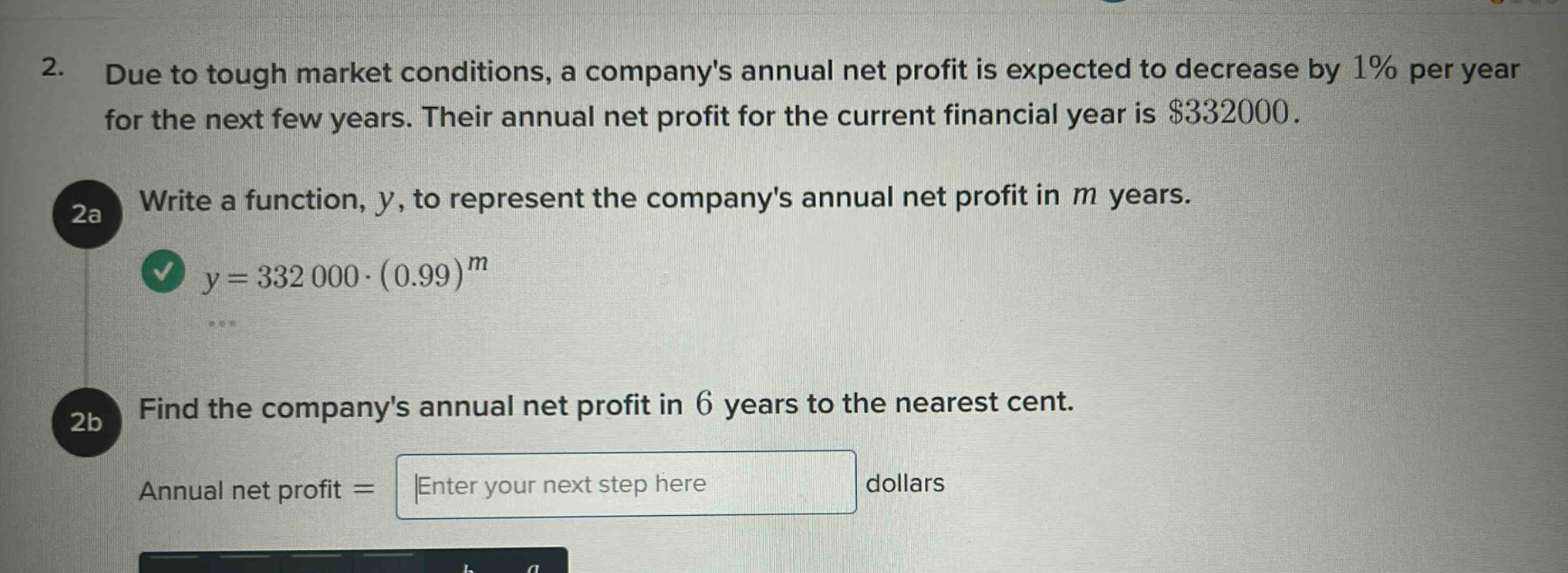 2. due to tough market conditions, a companys annual net profit is expected to decrease by 1% per year for the next few years. their annual net profit for the current financial year is $332000. 2a write a function, y, to represent the companys annual net profit in m years. y = 332000·(0.99)^m 2b find the companys annual net profit in 6 years to the nearest cent. annual net profit = |enter your next step here| dollars