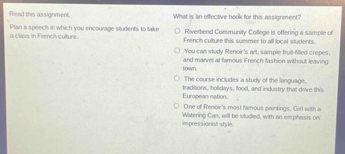 read this assignment. plan a speech in which you encourage students to take a class in french culture. what is an effective hook for this assignment? riverbend community college is offering a sample of french culture this summer to all local students. you can study renoirs art, sample fruit - filled crepes, and marvel at famous french fashion without leaving town. the course includes a study of the language, traditions, holidays, food, and industry that drive this european nation. one of renoirs most famous paintings, girl with a watering can, will be studied, with an emphasis on impressionist style.
