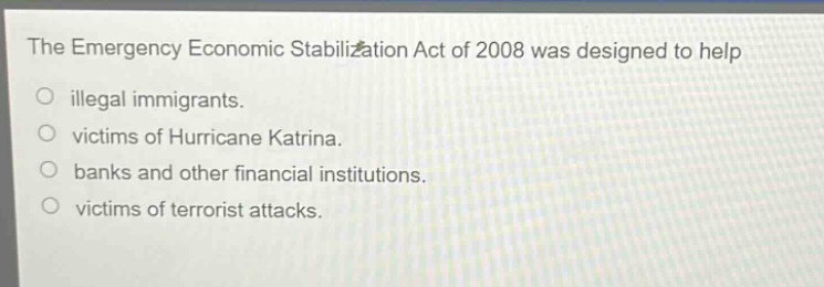 the emergency economic stabilization act of 2008 was designed to help illegal immigrants. victims of hurricane katrina. banks and other financial institutions. victims of terrorist attacks.