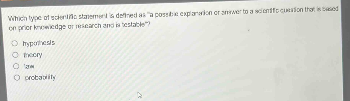 which type of scientific statement is defined as \a possible explanation or answer to a scientific question that is based on prior knowledge or research and is testable\?\nhypothesis\ntheory\nlaw\nprobability