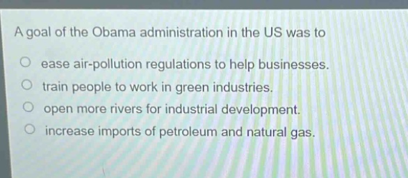 a goal of the obama administration in the us was to\n○ ease air - pollution regulations to help businesses.\n○ train people to work in green industries.\n○ open more rivers for industrial development.\n○ increase imports of petroleum and natural gas.