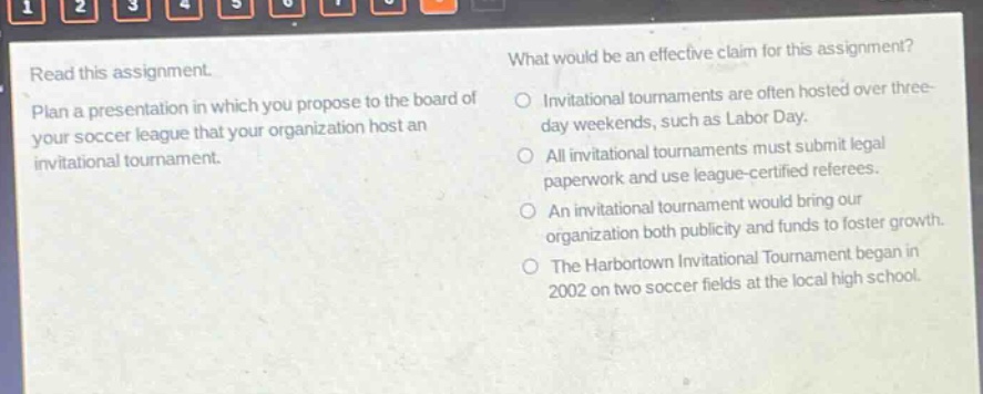 read this assignment. plan a presentation in which you propose to the board of your soccer league that your organization host an invitational tournament. what would be an effective claim for this assignment? invitational tournaments are often hosted over three - day weekends, such as labor day. all invitational tournaments must submit legal paperwork and use league - certified referees. an invitational tournament would bring our organization both publicity and funds to foster growth. the harbortown invitational tournament began in 2002 on two soccer fields at the local high school.