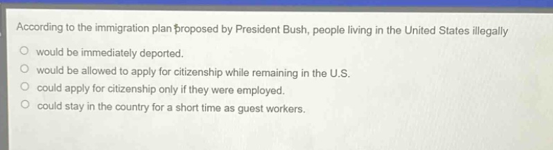 according to the immigration plan proposed by president bush, people living in the united states illegally\nwould be immediately deported.\nwould be allowed to apply for citizenship while remaining in the u.s.\ncould apply for citizenship only if they were employed.\ncould stay in the country for a short time as guest workers.