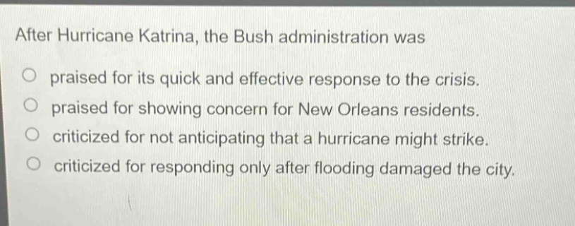 after hurricane katrina, the bush administration was\no praised for its quick and effective response to the crisis.\no praised for showing concern for new orleans residents.\no criticized for not anticipating that a hurricane might strike.\no criticized for responding only after flooding damaged the city.
