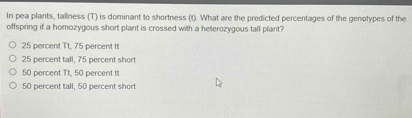 in pea plants, tallness (t) is dominant to shortness (t). what are the predicted percentages of the genotypes of the offspring if a homozygous short plant is crossed with a heterozygous tall plant?\no 25 percent tt, 75 percent tt\no 25 percent tall, 75 percent short\no 50 percent tt, 50 percent tt\no 50 percent tall, 50 percent short
