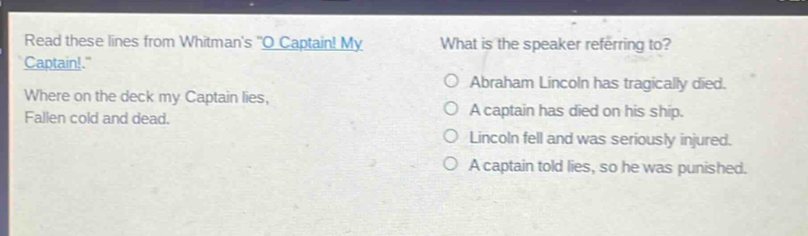 read these lines from whitmans \o captain! my captain!\ where on the deck my captain lies, fallen cold and dead. what is the speaker referring to? abraham lincoln has tragically died. a captain has died on his ship. lincoln fell and was seriously injured. a captain told lies, so he was punished.
