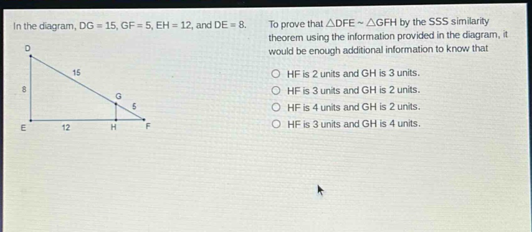 in the diagram, dg = 15, gf = 5, eh = 12, and de = 8. to prove that △dfe ~ △gfh by the sss similarity theorem using the information provided in the diagram, it would be enough additional information to know that\nhf is 2 units and gh is 3 units.\nhf is 3 units and gh is 2 units.\nhf is 4 units and gh is 2 units.\nhf is 3 units and gh is 4 units.