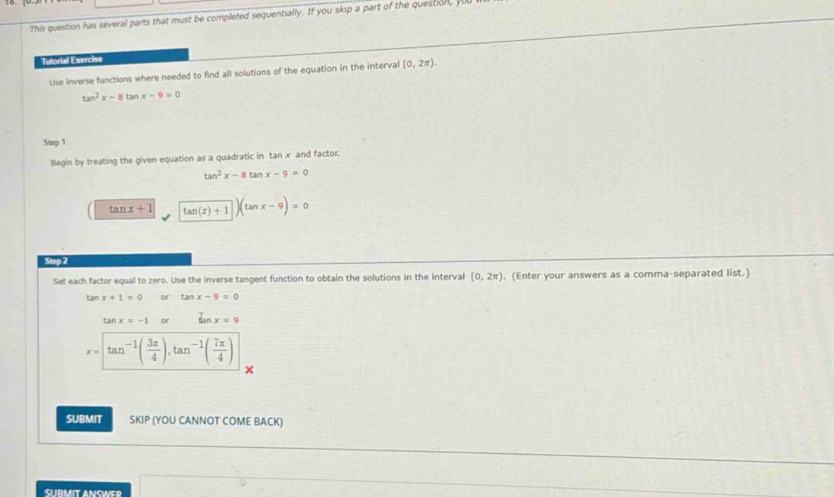 tutorial exercise use inverse functions where needed to find all solutions of the equation in the interval 0, 2π). tan²x - 8 tan x - 9 = 0 step 1 begin by treating the given equation as a quadratic in tan x and factor. tan²x - 8 tan x - 9 = 0 (tan x + 1)(tan x - 9) = 0 step 2 set each factor equal to zero. use the inverse tangent function to obtain the solutions in the interval 0, 2π). (enter your answers as a comma - separated list.) tan x + 1 = 0 or tan x - 9 = 0 tan x = -1 or tan x = 9 x = tan⁻¹(3π/4), tan⁻¹(7π/4) × submit skip (you cannot come back) submit answer