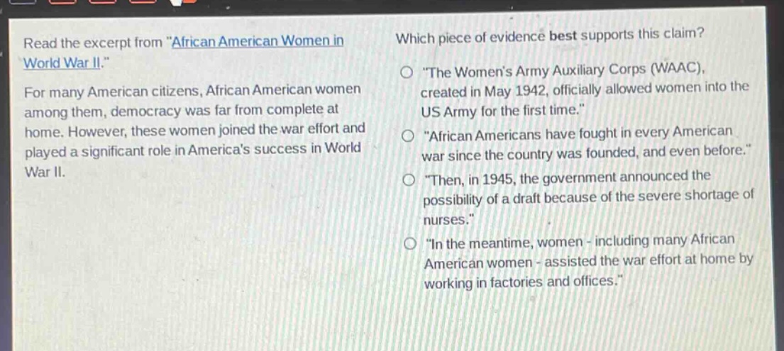 read the excerpt from \african american women in world war ii.\ for many american citizens, african american women among them, democracy was far from complete at home. however, these women joined the war effort and played a significant role in americas success in world war ii. which piece of evidence best supports this claim? \the womens army auxiliary corps (waac), created in may 1942, officially allowed women into the us army for the first time.\ \african americans have fought in every american war since the country was founded, and even before.\ \then, in 1945, the government announced the possibility of a draft because of the severe shortage of nurses.\ \in the meantime, women - including many african american women - assisted the war effort at home by working in factories and offices.\