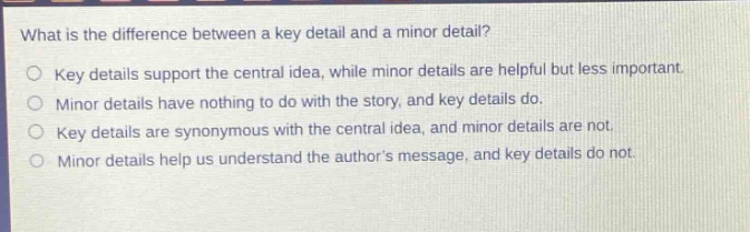 what is the difference between a key detail and a minor detail?\nkey details support the central idea, while minor details are helpful but less important.\nminor details have nothing to do with the story, and key details do.\nkey details are synonymous with the central idea, and minor details are not.\nminor details help us understand the authors message, and key details do not.