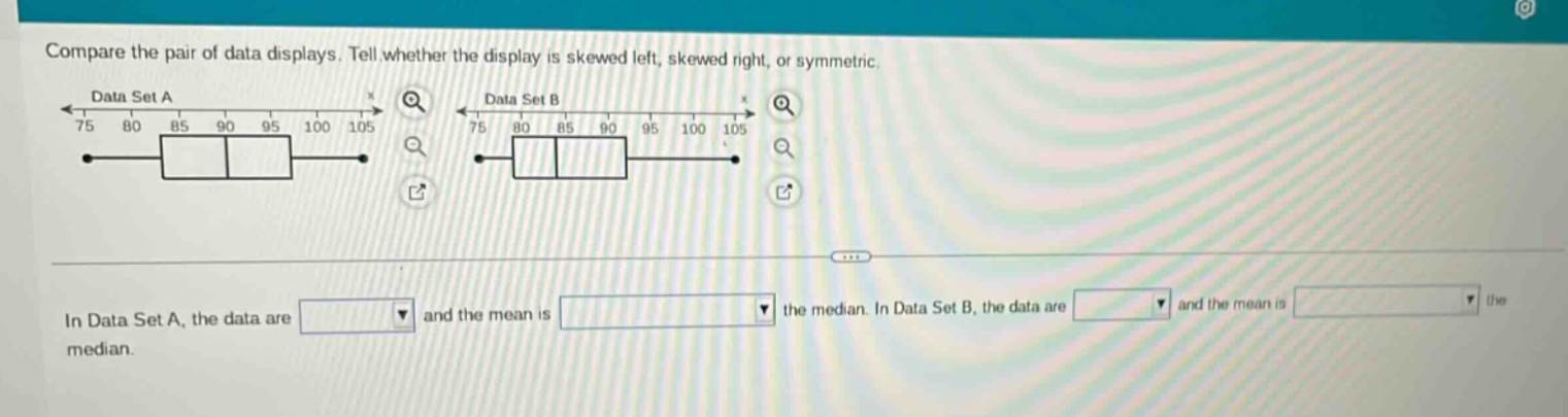 compare the pair of data displays. tell whether the display is skewed left, skewed right, or symmetric.\nin data set a, the data are and the mean is the median. in data set b, the data are and the mean is the median.
