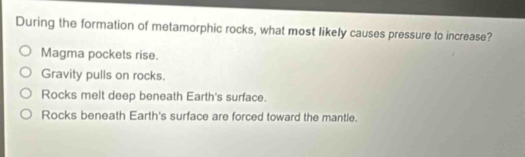 during the formation of metamorphic rocks, what most likely causes pressure to increase? magma pockets rise. gravity pulls on rocks. rocks melt deep beneath earths surface. rocks beneath earths surface are forced toward the mantle.