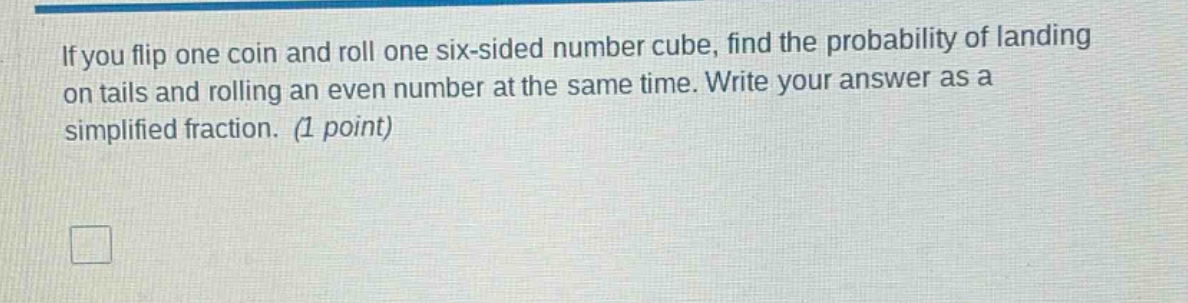 if you flip one coin and roll one six - sided number cube, find the probability of landing on tails and rolling an even number at the same time. write your answer as a simplified fraction. (1 point)