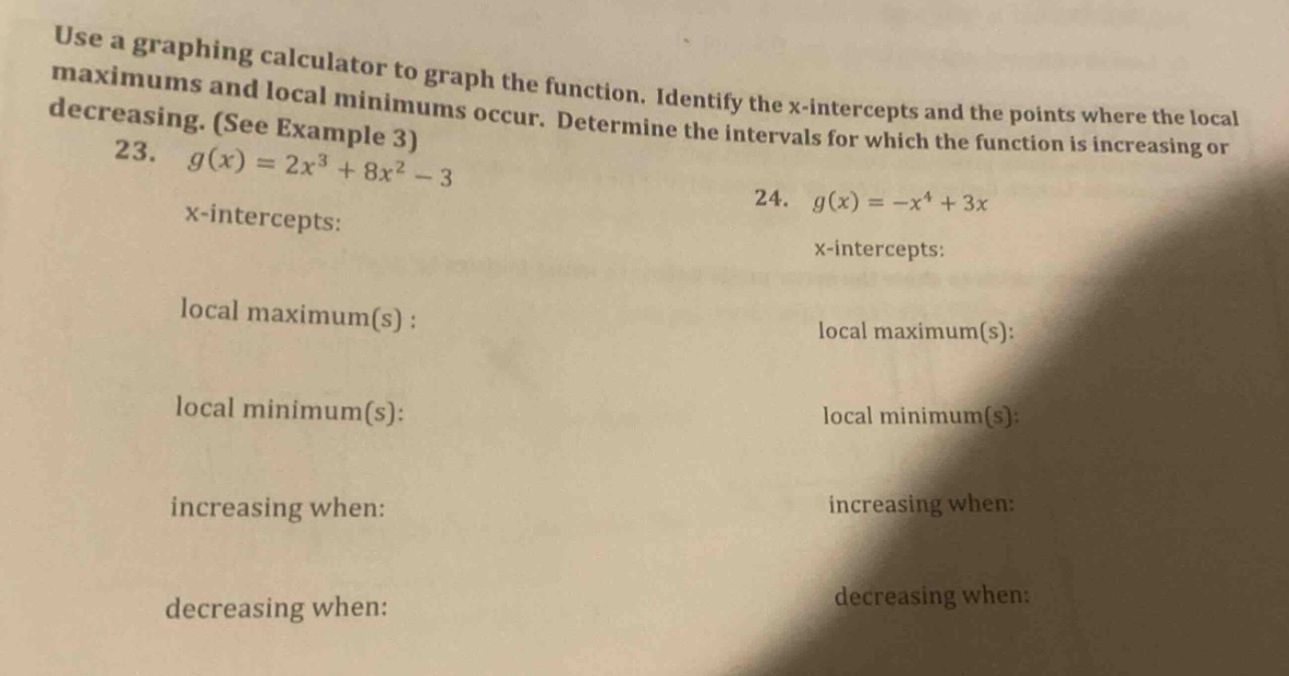use a graphing calculator to graph the function. identify the x - intercepts and the points where the local maximums and local minimums occur. determine the intervals for which the function is increasing or decreasing. (see example 3) 23. g(x)=2x³ + 8x² - 3 x - intercepts: local maximum(s): local minimum(s): increasing when: decreasing when: 24. g(x)=-x⁴ + 3x x - intercepts: local maximum(s): local minimum(s): increasing when: decreasing when: