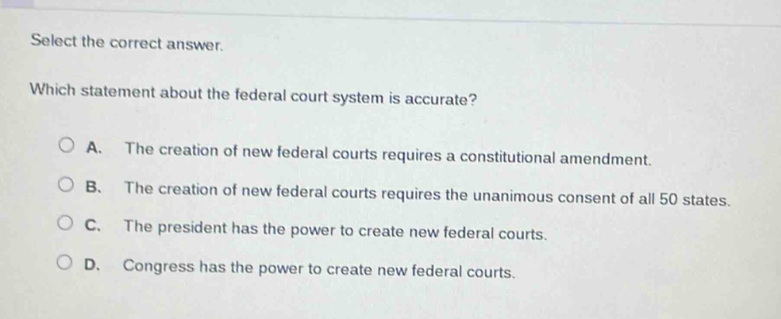 select the correct answer. which statement about the federal court system is accurate? a. the creation of new federal courts requires a constitutional amendment. b. the creation of new federal courts requires the unanimous consent of all 50 states. c. the president has the power to create new federal courts. d. congress has the power to create new federal courts.