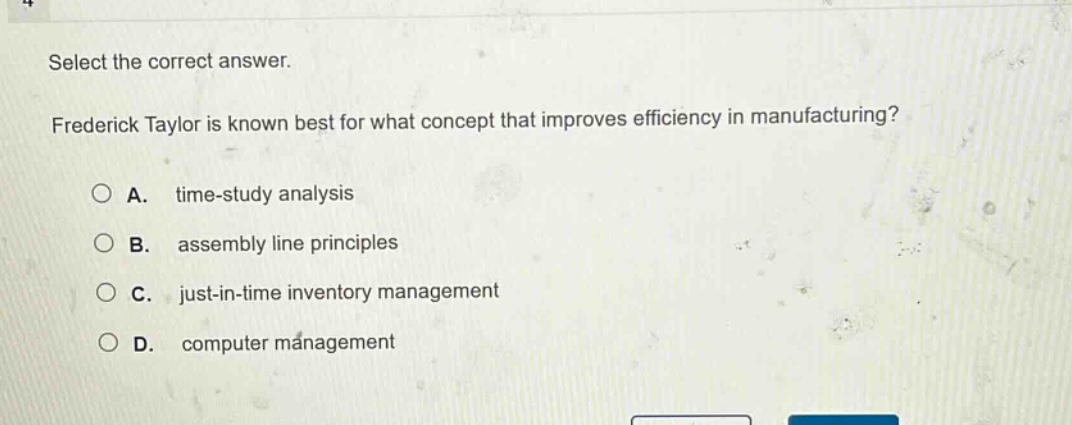 select the correct answer. frederick taylor is known best for what concept that improves efficiency in manufacturing? a. time - study analysis b. assembly line principles c. just - in - time inventory management d. computer management