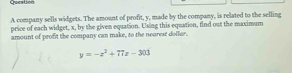question a company sells widgets. the amount of profit, y, made by the company, is related to the selling price of each widget, x, by the given equation. using this equation, find out the maximum amount of profit the company can make, to the nearest dollar. y = -x² + 77x - 303
