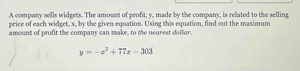 a company sells widgets. the amount of profit, y, made by the company, is related to the selling price of each widget, x, by the given equation. using this equation, find out the maximum amount of profit the company can make, to the nearest dollar. y = -x² + 77x - 303