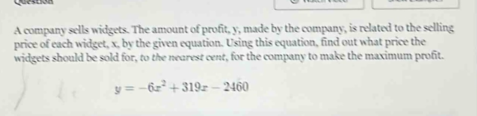 a company sells widgets. the amount of profit, y, made by the company, is related to the selling price of each widget, x, by the given equation. using this equation, find out what price the widgets should be sold for, to the nearest cent, for the company to make the maximum profit. y = -6x² + 319x - 2460