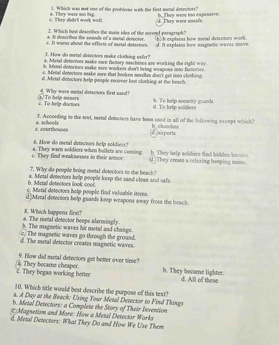 1. which was not one of the problems with the first metal detectors? a. they were too big. b. they were too expensive. c. they didnt work well. d. they were unsafe. 2. which best describes the main idea of the second paragraph? a. it describes the sounds of a metal detector. b. it explains how metal detectors work. c. it warns about the effects of metal detectors. d. it explains how magnetic waves move. 3. how do metal detectors make clothing safer? a. metal detectors make sure factory machines are working the right way. b. metal detectors make sure workers dont bring weapons into factories. c. metal detectors make sure that broken needles dont get into clothing. d. metal detectors help people recover lost clothing at the beach. 4. why were metal detectors first used? a. to help miners b. to help security guards c. to help doctors d. to help soldiers 5. according to the text, metal detectors have been used in all of the following except which? a. schools b. churches c. courthouses d. airports 6. how do metal detectors help soldiers? a. they warn soldiers when bullets are coming. b. they help soldiers find hidden bombs. c. they find weaknesses in their armor. d. they create a relaxing beeping noise. 7. why do people bring metal detectors to the beach? a. metal detectors help people keep the sand clean and safe. b. metal detectors look cool. c. metal detectors help people find valuable items. d. metal detectors help guards keep weapons away from the beach. 8. which happens first? a. the metal detector beeps alarmingly. b. the magnetic waves hit metal and change. c. the magnetic waves go through the ground. d. the metal detector creates magnetic waves. 9. how did metal detectors get better over time? a. they became cheaper. b. they became lighter. c. they began working better. d. all of these 10. which title would best describe the purpose of this text? a. a day at the beach: using your metal detector to find things b. metal detectors: a complete the story of their invention c. magnetism and more: how a metal detector works d. metal detectors: what they do and how we use them