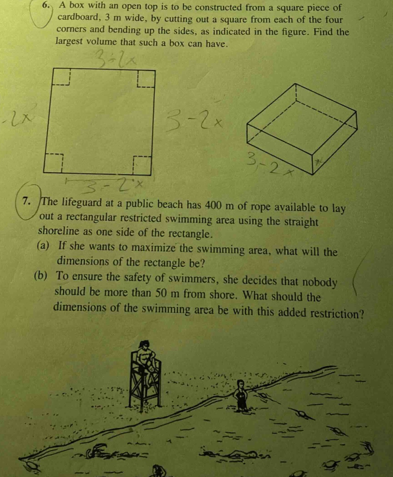 6. a box with an open top is to be constructed from a square piece of cardboard, 3 m wide, by cutting out a square from each of the four corners and bending up the sides, as indicated in the figure. find the largest volume that such a box can have. 7. the lifeguard at a public beach has 400 m of rope available to lay out a rectangular restricted swimming area using the straight shoreline as one side of the rectangle. (a) if she wants to maximize the swimming area, what will the dimensions of the rectangle be? (b) to ensure the safety of swimmers, she decides that nobody should be more than 50 m from shore. what should the dimensions of the swimming area be with this added restriction?