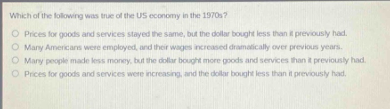 which of the following was true of the us economy in the 1970s?\nprices for goods and services stayed the same, but the dollar bought less than it previously had.\nmany americans were employed, and their wages increased dramatically over previous years.\nmany people made less money, but the dollar bought more goods and services than it previously had.\nprices for goods and services were increasing, and the dollar bought less than it previously had.