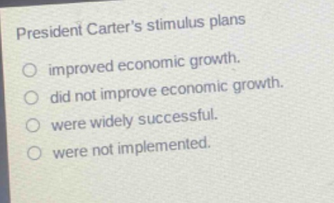 president carters stimulus plans\nimproved economic growth.\ndid not improve economic growth.\nwere widely successful.\nwere not implemented.