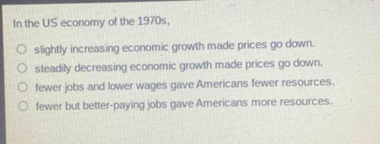 in the us economy of the 1970s, slightly increasing economic growth made prices go down. steadily decreasing economic growth made prices go down. fewer jobs and lower wages gave americans fewer resources. fewer but better - paying jobs gave americans more resources.