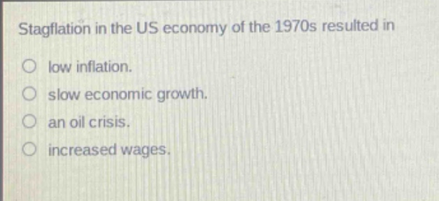 stagflation in the us economy of the 1970s resulted in\nlow inflation.\nslow economic growth.\nan oil crisis.\nincreased wages.