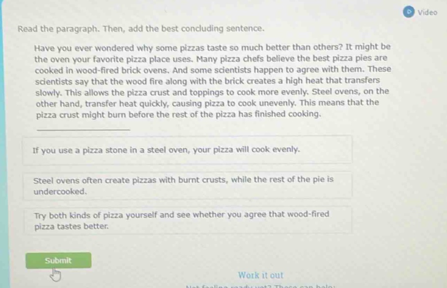 read the paragraph. then, add the best concluding sentence. have you ever wondered why some pizzas taste so much better than others? it might be the oven your favorite pizza place uses. many pizza chefs believe the best pizza pies are cooked in wood - fired brick ovens. and some scientists happen to agree with them. these scientists say that the wood fire along with the brick creates a high heat that transfers slowly. this allows the pizza crust and toppings to cook more evenly. steel ovens, on the other hand, transfer heat quickly, causing pizza to cook unevenly. this means that the pizza crust might burn before the rest of the pizza has finished cooking. if you use a pizza stone in a steel oven, your pizza will cook evenly. steel ovens often create pizzas with burnt crusts, while the rest of the pie is undercooked. try both kinds of pizza yourself and see whether you agree that wood - fired pizza tastes better.