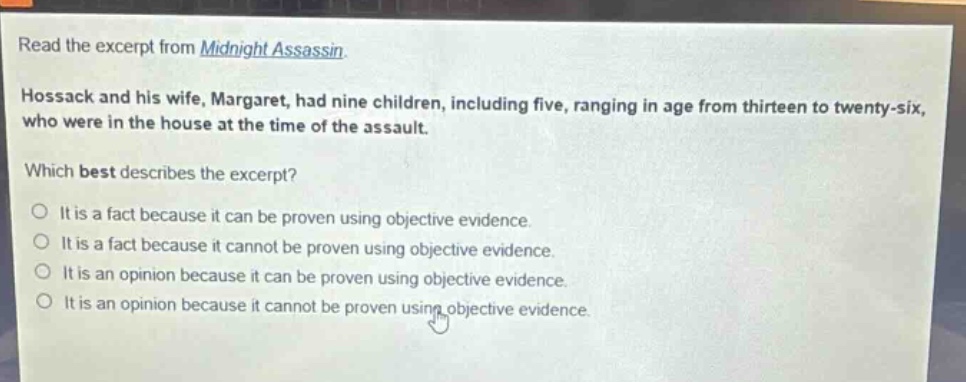 read the excerpt from midnight assassin. hossack and his wife, margaret, had nine children, including five, ranging in age from thirteen to twenty - six, who were in the house at the time of the assault. which best describes the excerpt? it is a fact because it can be proven using objective evidence. it is a fact because it cannot be proven using objective evidence. it is an opinion because it can be proven using objective evidence. it is an opinion because it cannot be proven using objective evidence.
