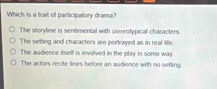 which is a trait of participatory drama?\no the storyline is sentimental with stereotypical characters.\no the setting and characters are portrayed as in real life.\no the audience itself is involved in the play in some way.\no the actors recite lines before an audience with no setting.