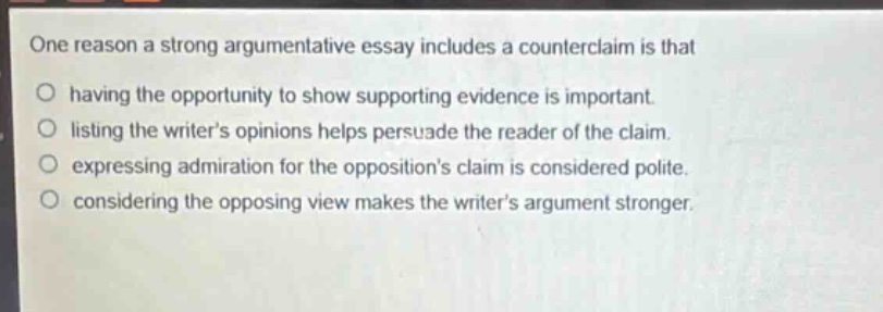one reason a strong argumentative essay includes a counterclaim is that having the opportunity to show supporting evidence is important. listing the writer’s opinions helps persuade the reader of the claim. expressing admiration for the opposition’s claim is considered polite. considering the opposing view makes the writer’s argument stronger.