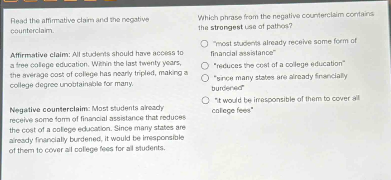 read the affirmative claim and the negative counterclaim. affirmative claim: all students should have access to a free college education. within the last twenty years, the average cost of college has nearly tripled, making a college degree unobtainable for many. negative counterclaim: most students already receive some form of financial assistance that reduces the cost of a college education. since many states are already financially burdened, it would be irresponsible of them to cover all college fees for all students. which phrase from the negative counterclaim contains the strongest use of pathos? \most students already receive some form of financial assistance\ \reduces the cost of a college education\ \since many states are already financially burdened\ \it would be irresponsible of them to cover all college fees\