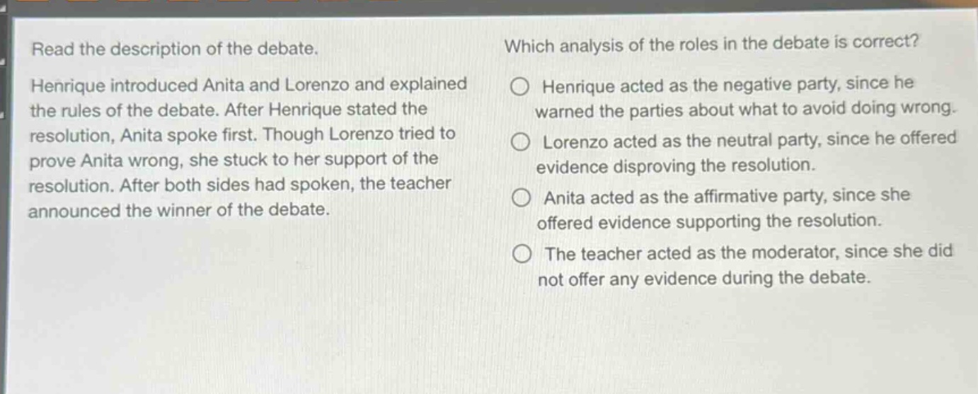 read the description of the debate. henrique introduced anita and lorenzo and explained the rules of the debate. after henrique stated the resolution, anita spoke first. though lorenzo tried to prove anita wrong, she stuck to her support of the resolution. after both sides had spoken, the teacher announced the winner of the debate. which analysis of the roles in the debate is correct? henrique acted as the negative party, since he warned the parties about what to avoid doing wrong. lorenzo acted as the neutral party, since he offered evidence disproving the resolution. anita acted as the affirmative party, since she offered evidence supporting the resolution. the teacher acted as the moderator, since she did not offer any evidence during the debate.
