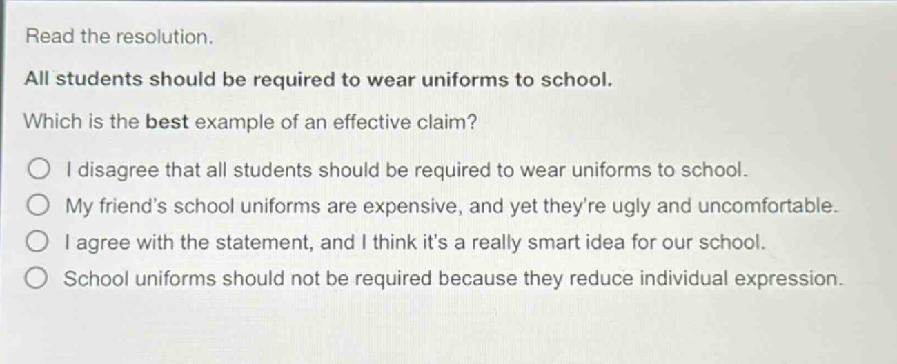 read the resolution. all students should be required to wear uniforms to school. which is the best example of an effective claim? i disagree that all students should be required to wear uniforms to school. my friend’s school uniforms are expensive, and yet they’re ugly and uncomfortable. i agree with the statement, and i think it’s a really smart idea for our school. school uniforms should not be required because they reduce individual expression.