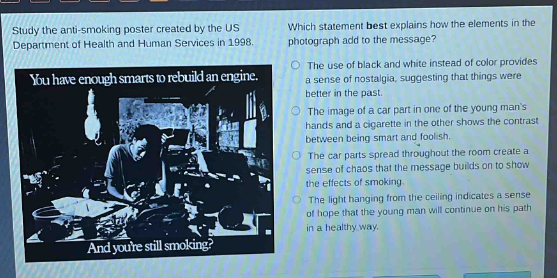study the anti - smoking poster created by the us department of health and human services in 1998. which statement best explains how the elements in the photograph add to the message? you have enough smarts to rebuild an engine. and youre still smoking? the use of black and white instead of color provides a sense of nostalgia, suggesting that things were better in the past. the image of a car part in one of the young mans hands and a cigarette in the other shows the contrast between being smart and foolish. the car parts spread throughout the room create a sense of chaos that the message builds on to show the effects of smoking. the light hanging from the ceiling indicates a sense of hope that the young man will continue on his path in a healthy way.