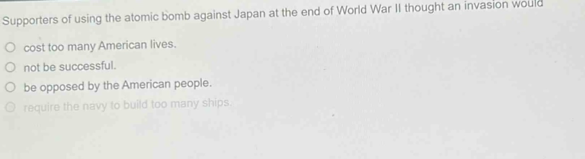 supporters of using the atomic bomb against japan at the end of world war ii thought an invasion would\no cost too many american lives.\no not be successful.\no be opposed by the american people.\no require the navy to build too many ships.