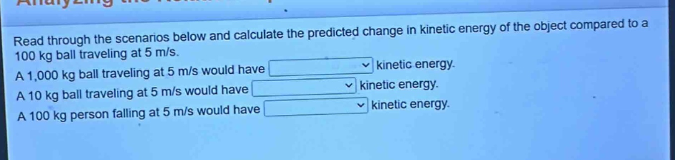 read through the scenarios below and calculate the predicted change in kinetic energy of the object compared to a 100 kg ball traveling at 5 m/s. a 1,000 kg ball traveling at 5 m/s would have kinetic energy. a 10 kg ball traveling at 5 m/s would have kinetic energy. a 100 kg person falling at 5 m/s would have kinetic energy.