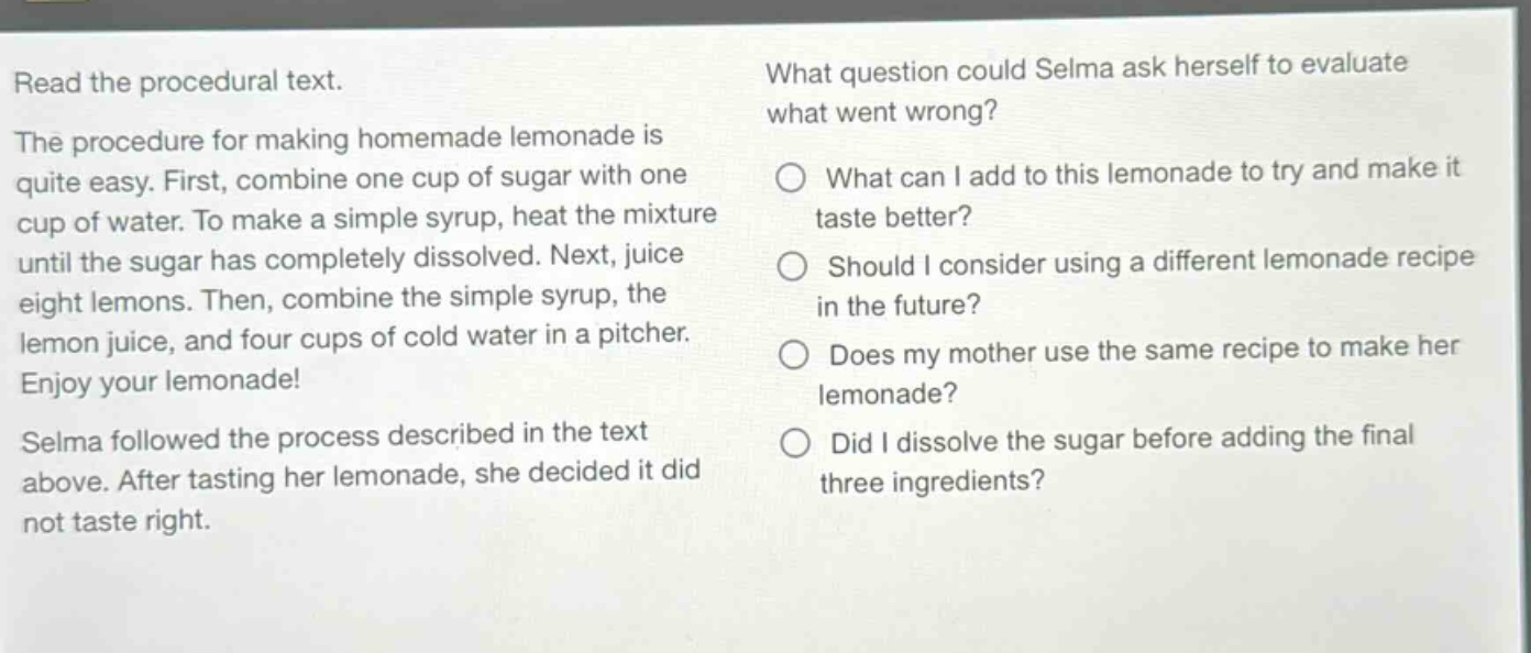 read the procedural text. the procedure for making homemade lemonade is quite easy. first, combine one cup of sugar with one cup of water. to make a simple syrup, heat the mixture until the sugar has completely dissolved. next, juice eight lemons. then, combine the simple syrup, the lemon juice, and four cups of cold water in a pitcher. enjoy your lemonade! selma followed the process described in the text above. after tasting her lemonade, she decided it did not taste right. what question could selma ask herself to evaluate what went wrong? what can i add to this lemonade to try and make it taste better? should i consider using a different lemonade recipe in the future? does my mother use the same recipe to make her lemonade? did i dissolve the sugar before adding the final three ingredients?