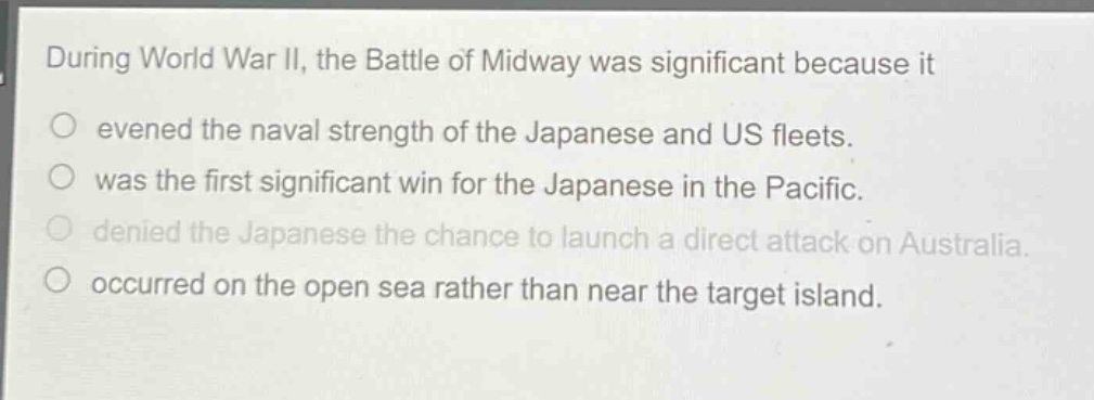 during world war ii, the battle of midway was significant because it\nevened the naval strength of the japanese and us fleets.\nwas the first significant win for the japanese in the pacific.\ndenied the japanese the chance to launch a direct attack on australia.\noccurred on the open sea rather than near the target island.