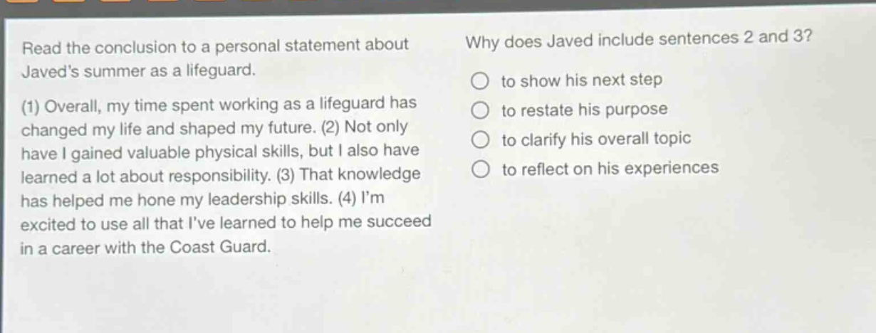 read the conclusion to a personal statement about javeds summer as a lifeguard. (1) overall, my time spent working as a lifeguard has changed my life and shaped my future. (2) not only have i gained valuable physical skills, but i also have learned a lot about responsibility. (3) that knowledge has helped me hone my leadership skills. (4) im excited to use all that ive learned to help me succeed in a career with the coast guard. why does javed include sentences 2 and 3? to show his next step to restate his purpose to clarify his overall topic to reflect on his experiences