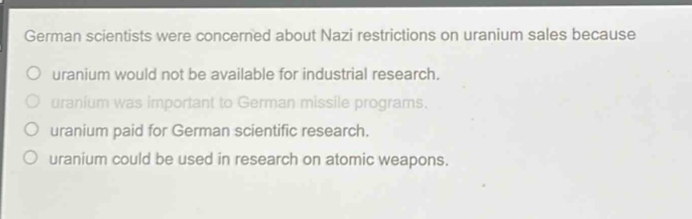 german scientists were concerned about nazi restrictions on uranium sales because\no uranium would not be available for industrial research.\no uranium was important to german missile programs.\no uranium paid for german scientific research.\no uranium could be used in research on atomic weapons.