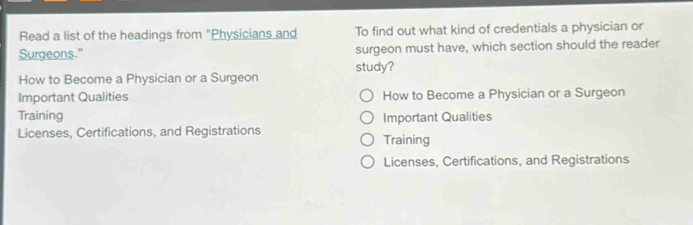 read a list of the headings from \physicians and surgeons.\ how to become a physician or a surgeon important qualities training licenses, certifications, and registrations to find out what kind of credentials a physician or surgeon must have, which section should the reader study? how to become a physician or a surgeon important qualities training licenses, certifications, and registrations