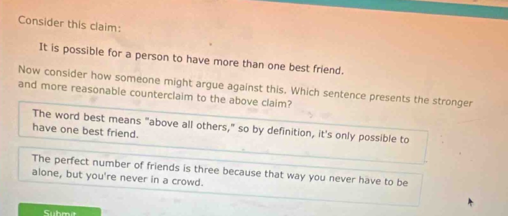 consider this claim: it is possible for a person to have more than one best friend. now consider how someone might argue against this. which sentence presents the stronger and more reasonable counter - claim to the above claim? the word best means \above all others,\ so by definition, its only possible to have one best friend. the perfect number of friends is three because that way you never have to be alone, but youre never in a crowd.