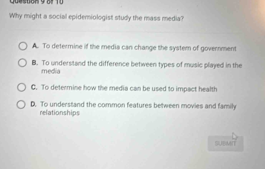 question 9 of 10 why might a social epidemiologist study the mass media? a. to determine if the media can change the system of government b. to understand the difference between types of music played in the media c. to determine how the media can be used to impact health d. to understand the common features between movies and family relationships