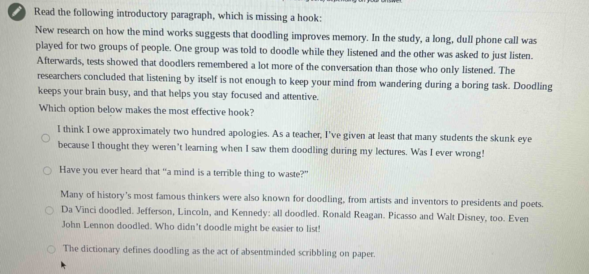read the following introductory paragraph, which is missing a hook: new research on how the mind works suggests that doodling improves memory. in the study, a long, dull phone call was played for two groups of people. one group was told to doodle while they listened and the other was asked to just listen. afterwards, tests showed that doodlers remembered a lot more of the conversation than those who only listened. the researchers concluded that listening by itself is not enough to keep your mind from wandering during a boring task. doodling keeps your brain busy, and that helps you stay focused and attentive. which option below makes the most effective hook? i think i owe approximately two hundred apologies. as a teacher, ive given at least that many students the skunk eye because i thought they werent learning when i saw them doodling during my lectures. was i ever wrong! have you ever heard that “a mind is a terrible thing to waste?” many of history’s most famous thinkers were also known for doodling, from artists and inventors to presidents and poets. da vinci doodled. jefferson, lincoln, and kennedy: all doodled. ronald reagan. picasso and walt disney, too. even john lennon doodled. who didn’t doodle might be easier to list! the dictionary defines doodling as the act of absentminded scribbling on paper.